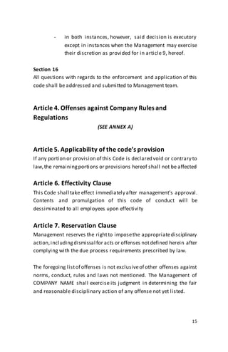 15
- in both instances, however, said decision is executory
except in instances when the Management may exercise
their discretion as provided for in article 9, hereof.
Section 16
All questions with regards to the enforcement and application of this
code shall be addressed and submitted to Management team.
Article 4. Offenses against Company Rules and
Regulations
(SEE ANNEX A)
Article 5. Applicability of the code’s provision
If any portion or provision of this Code is declared void or contrary to
law,the remainingportions or provisions hereof shall not be affected
Article 6. Effectivity Clause
This Code shall take effect immediately after management’s approval.
Contents and promulgation of this code of conduct will be
dessiminated to all employees upon effectivity
Article 7. Reservation Clause
Management reserves the rightto imposethe appropriatedisciplinary
action,includingdismissal for acts or offenses notdefined herein after
complying with the due process requirements prescribed by law.
The foregoing listof offenses is not exclusiveof other offenses against
norms, conduct, rules and laws not mentioned. The Management of
COMPANY NAME shall exercise its judgment in determining the fair
and reasonable disciplinary action of any offense not yet listed.
 