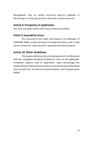 16
Management may on certain occasions exercise judgment in
decreasing or increasing sanctions when the situation warrants.
Article 8. Prosperity of application
The rules laid down herein shall have no retroactive effect.
Article 9. Separability Clause
The provision of this Code shall apply to all employees of
COMPANY NAME and/or personnel of corporate entities with a valid
service contract or subcontractor’s agreement with the company.
Article 10. Other Guidelines
The responsibility to assistan employeeto actin conformance
with the acceptable standards of behavior rests on the employee’s
immediate superior and/ or department head. Accordingly, the
responsibility to takecorrectiveaction in cases of deviationstherefrom
also lies with him. His decision relative thereto shall be given great
weight
 