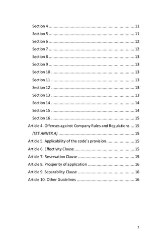 2
Section 4 ...................................................................... 11
Section 5 ...................................................................... 11
Section 6 ...................................................................... 12
Section 7 ...................................................................... 12
Section 8 ...................................................................... 13
Section 9 ...................................................................... 13
Section 10 .................................................................... 13
Section 11 .................................................................... 13
Section 12 .................................................................... 13
Section 13 .................................................................... 13
Section 14 .................................................................... 14
Section 15 .................................................................... 14
Section 16 .................................................................... 15
Article 4. Offenses against Company Rules and Regulations ... 15
(SEE ANNEX A) .............................................................. 15
Article 5. Applicability of the code’s provision....................... 15
Article 6. Effectivity Clause ................................................. 15
Article 7. Reservation Clause .............................................. 15
Article 8. Prosperity of application ...................................... 16
Article 9. Separability Clause .............................................. 16
Article 10. Other Guidelines ............................................... 16
 