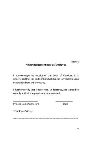 23
HRD2016
Acknowledgement Receipt/Employee
I acknowledge the receipt of the Code of Conduct. It is
understoodthatthe Code of Conductshallbe surrenderedupon
separation from the Company.
I further certify that I have read, understood, and agreed to
comply with all the provisions herein stated.
____________________ ______________
PrintedName/Signature Date
*Employee’sCopy
-----------------------------------------------------------------------------------
 