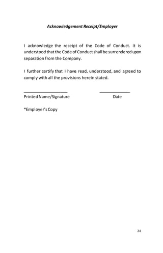24
Acknowledgement Receipt/Employer
I acknowledge the receipt of the Code of Conduct. It is
understoodthatthe Code of Conductshallbe surrenderedupon
separation from the Company.
I further certify that I have read, understood, and agreed to
comply with all the provisions herein stated.
____________________ ______________
PrintedName/Signature Date
*Employer’sCopy
 