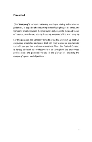 4
Foreword
(the “Company”) believes that every employee, owing to his inherent
goodness, is capable of conducting himself uprightly at all times. The
Company also believes in theemployee’s adherence to the good values
of honesty, obedience, loyalty, industry, responsibility, and i ntegrity.
For this purpose, the Company aims to provide a work set-up that will
encourage discipline and order that will lead to greater productivity
and efficiency of the business operations. Thus, this Code of Conduct
is hereby adopted as an effective tool to strengthen the employee’s
professional and personal values in the pursuit of attaining the
company’s goals and objectives.
 