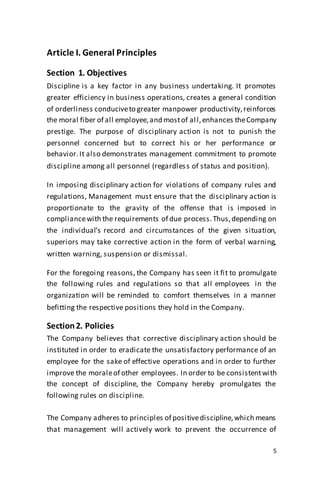 5
Article I. General Principles
Section 1. Objectives
Discipline is a key factor in any business undertaking. It promotes
greater efficiency in business operations, creates a general condition
of orderliness conduciveto greater manpower productivity,reinforces
the moral fiber of all employee,and mostof all,enhances theCompany
prestige. The purpose of disciplinary action is not to punish the
personnel concerned but to correct his or her performance or
behavior.It also demonstrates management commitment to promote
discipline among all personnel (regardless of status and position).
In imposing disciplinary action for violations of company rules and
regulations, Management must ensure that the disciplinary action is
proportionate to the gravity of the offense that is imposed in
compliancewith the requirements of due process.Thus,depending on
the individual’s record and circumstances of the given situation,
superiors may take corrective action in the form of verbal warning,
written warning, suspension or dismissal.
For the foregoing reasons, the Company has seen it fit to promulgate
the following rules and regulations so that all employees in the
organization will be reminded to comfort themselves in a manner
befitting the respective positions they hold in the Company.
Section2. Policies
The Company believes that corrective disciplinary action should be
instituted in order to eradicate the unsatisfactory performance of an
employee for the sake of effective operations and in order to further
improve the moraleof other employees. In order to be consistentwith
the concept of discipline, the Company hereby promulgates the
following rules on discipline.
The Company adheres to principles of positivediscipline,which means
that management will actively work to prevent the occurrence of
 