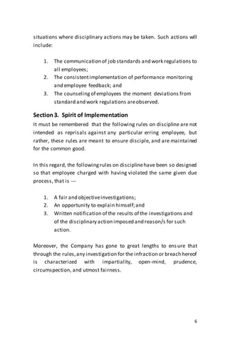 6
situations where disciplinary actions may be taken. Such actions will
include:
1. The communication of job standards and work regulations to
all employees;
2. The consistentimplementation of performance monitoring
and employee feedback; and
3. The counseling of employees the moment deviations from
standard and work regulations areobserved.
Section3. Spirit of Implementation
It must be remembered that the following rules on discipline are not
intended as reprisals against any particular erring employee, but
rather, these rules are meant to ensure disciple, and are maintained
for the common good.
In this regard, the followingrules on disciplinehave been so designed
so that employee charged with having violated the same given due
process, that is ---
1. A fair and objectiveinvestigations;
2. An opportunity to explain himself;and
3. Written notification of the results of the investigations and
of the disciplinary action imposed and reason/s for such
action.
Moreover, the Company has gone to great lengths to ens ure that
through the rules,any investigation for the infraction or breach hereof
is characterized with impartiality, open-mind, prudence,
circumspection, and utmost fairness.
 