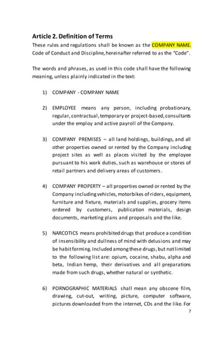 7
Article 2. Definition of Terms
These rules and regulations shall be known as the COMPANY NAME.
Code of Conduct and Discipline,hereinafter referred to as the “Code”.
The words and phrases, as used in this code shall have the following
meaning, unless plainly indicated in the text:
1) COMPANY - COMPANY NAME
2) EMPLOYEE means any person, including probationary,
regular,contractual,temporary or project-based,consultants
under the employ and active payroll of the Company.
3) COMPANY PREMISES – all land holdings, buildings, and all
other properties owned or rented by the Company including
project sites as well as places visited by the employee
pursuant to his work duties, such as warehouse or stores of
retail partners and delivery areas of customers.
4) COMPANY PROPERTY – all properties owned or rented by the
Company includingvehicles, motorbikes of riders, equipment,
furniture and fixture, materials and supplies, grocery items
ordered by customers, publication materials, design
documents, marketing plans and proposals and the like.
5) NARCOTICS means prohibited drugs that produce a condition
of insensibility and dullness of mind with delusions and may
be habitforming.Included amongthese drugs,but notlimited
to the following list are: opium, cocaine, shabu, alpha and
beta, Indian hemp, their derivatives and all preparations
made from such drugs, whether natural or synthetic.
6) PORNOGRAPHIC MATERIALS shall mean any obscene film,
drawing, cut-out, writing, picture, computer software,
pictures downloaded from the internet, CDs and the like. For
 