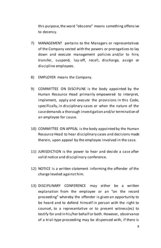 8
this purpose,the word “obscene” means something offensive
to decency.
7) MANAGEMENT pertains to the Managers or representatives
of the Company vested with the powers or prerogatives to lay
down and execute management policies and/or to hire,
transfer, suspend, lay-off, recall, discharge, assign or
discipline employees.
8) EMPLOYER means the Company.
9) COMMITTEE ON DISCIPLINE is the body appointed by the
Human Resource Head primarily empowered to interpret,
implement, apply and execute the provisions in this Code,
specifically, in disciplinary cases or when the nature of the
casedemands a thorough investigation and/or termination of
an employee for cause.
10) COMMITTEE ON APPEAL is the body appointed by the Human
Resource Head to hear disciplinary cases and decisions made
therein, upon appeal by the employee involved in the case.
11) JURISDICTION is the power to hear and decide a case after
valid notice and disciplinary conference.
12) NOTICE is a written statement informing the offender of the
charge leveled against him.
13) DISCIPLINARY CONFERENCE may either be a written
explanation from the employee or an “on the record
proceeding” whereby the offender is given an opportunity to
be heard and to defend himself in person with the right to
counsel, to a representative or to present witness(es) to
testify for and in his/her behalf or both. However, observance
of a trial-type proceeding may be dispensed with, if there is
 