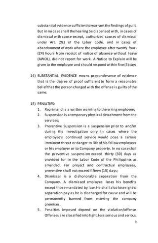 9
substantial evidencesufficientto warrantthefindings of guilt.
But in no caseshall thehearingbe dispensed with, in cases of
dismissal with cause except, authorized causes of dismissal
under Art. 283 of the Labor Code, and in cases of
abandonment of work where the employee after twenty four-
(24) hours from receipt of notice of absence without leave
(AWOL), did not report for work. A Notice to Explain will be
given to the employee and should respond within five(5) days
14) SUBSTANTIAL EVIDENCE means preponderance of evidence
that is the degree of proof sufficient to form a reasonable
belief that the person charged with the offense is guilty of the
same.
15) PENALTIES:
1. Reprimand is a written warning to the erring employee;
2. Suspension is a temporary physical detachment from the
services;
3. Preventive Suspension is a suspension prior to and/or
during the investigation only in cases where the
employee’s continued service would pose a serious
imminent threat or danger to lifeof his fellowemployees
or his employer or to Company property. In no caseshall
the preventive suspension exceed thirty (30) days as
provided for in the Labor Code of the Philippines as
amended. For project and contractual employees,
preventive shall not exceed fifteen (15) days;
4. Dismissal is a dishonorable separation from the
Company. A dismissed employee loses his benefits
except those mandated by law.He shall also loserightto
separation pay as he is discharged for cause and will be
permanently banned from entering the company
premises.
5. Penalties imposed depend on the violation/offense.
Offenses are classified into light,less seriousand serious.
 