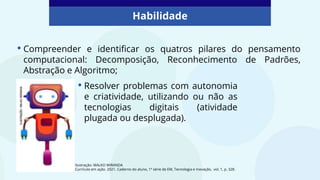 • Compreender e identificar os quatros pilares do pensamento
computacional: Decomposição, Reconhecimento de Padrões,
Abstração e Algoritmo;
Habilidade
Ilustração: MALKO MIRANDA
Currículo em ação. 2021. Caderno do aluno, 1ª série de EM, Tecnologia e Inovação, vol. 1, p. 328.
• Resolver problemas com autonomia
e criatividade, utilizando ou não as
tecnologias digitais (atividade
plugada ou desplugada).
 