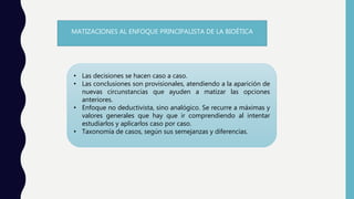 MATIZACIONES AL ENFOQUE PRINCIPALISTA DE LA BIOÉTICA
• Las decisiones se hacen caso a caso.
• Las conclusiones son provisionales, atendiendo a la aparición de
nuevas circunstancias que ayuden a matizar las opciones
anteriores.
• Enfoque no deductivista, sino analógico. Se recurre a máximas y
valores generales que hay que ir comprendiendo al intentar
estudiarlos y aplicarlos caso por caso.
• Taxonomía de casos, según sus semejanzas y diferencias.
 