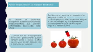 Algunos peligros asociados a la invocación de la bioética
La creación de organismos
transgénicos puede ocasionar cambios
medioambientales que generen
enfermedades desconocidas hasta
ahora
También pueden aumentar la frecuencia de las
alergias producidas por alimentos transgénicos,
como las que producen en las personas alérgicas
al pescado, el ingerir algunos vegetales que
contienen genes de peces del Ártico para
mejorar su resistencia al frío.
Es posible que los microorganismos
modificados genéticamente puedan
transferir genes o toxinas a otras
especies y que se vean afectadas ellas
o, finalmente, los humanos.
 