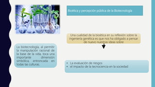 Bioética y percepción pública de la Biotecnología
La biotecnología, al permitir
la manipulación racional de
la base de la vida, toca una
importante dimensión
simbólica, entroncada en
todas las culturas.
Una cualidad de la bioética en su reflexión sobre la
ingeniería genética es que nos ha obligado a pensar
de nuevo nuestras ideas sobre
• La evaluación de riesgos
• el impacto de la tecnociencia en la sociedad
 