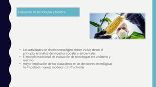 Evaluación de tecnologías y bioética
• Las actividades de diseño tecnológico deben incluir, desde el
principio, el análisis de impactos sociales y ambientales.
• El modelo tradicional de evaluación de tecnologías era unilateral y
reactivo.
• mayor implicación de los ciudadanos en las decisiones tecnológicas
ha impulsado nuevos modelos constructivistas
 