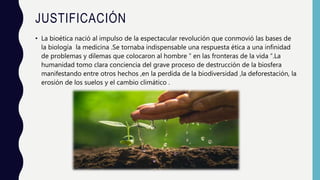JUSTIFICACIÓN
• La bioética nació al impulso de la espectacular revolución que conmovió las bases de
la biología la medicina .Se tornaba indispensable una respuesta ética a una infinidad
de problemas y dilemas que colocaron al hombre ” en las fronteras de la vida “.La
humanidad tomo clara conciencia del grave proceso de destrucción de la biosfera
manifestando entre otros hechos ,en la perdida de la biodiversidad ,la deforestación, la
erosión de los suelos y el cambio climático .
 