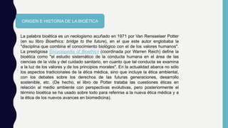 ORIGEN E HISTORIA DE LA BIOÉTICA
La palabra bioética es un neologismo acuñado en 1971 por Van Rensselaer Potter
(en su libro Bioethics: bridge to the future), en el que este autor englobaba la
"disciplina que combina el conocimiento biológico con el de los valores humanos".
La prestigiosa Encyclopedia of Bioethics (coordinada por Warren Reich) define la
bioética como "el estudio sistemático de la conducta humana en el área de las
ciencias de la vida y del cuidado sanitario, en cuanto que tal conducta se examina
a la luz de los valores y de los principios morales". En la actualidad abarca no sólo
los aspectos tradicionales de la ética médica, sino que incluye la ética ambiental,
con los debates sobre los derechos de las futuras generaciones, desarrollo
sostenible, etc. (De hecho, el libro de Potter trataba las cuestiones éticas en
relación al medio ambiente con perspectivas evolutivas, pero posteriormente el
término bioética se ha usado sobre todo para referirse a la nueva ética médica y a
la ética de los nuevos avances en biomedicina).
 