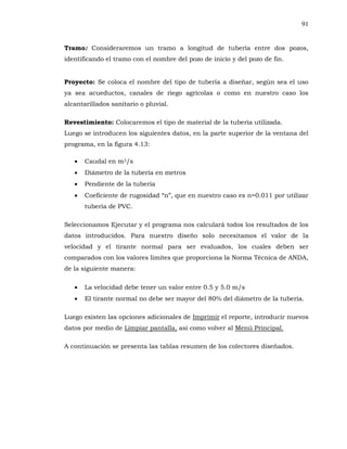 91
Tramo: Consideraremos un tramo a longitud de tubería entre dos pozos,
identificando el tramo con el nombre del pozo de inicio y del pozo de fin.
Proyecto: Se coloca el nombre del tipo de tubería a diseñar, según sea el uso
ya sea acueductos, canales de riego agrícolas o como en nuestro caso los
alcantarillados sanitario o pluvial.
Revestimiento: Colocaremos el tipo de material de la tubería utilizada.
Luego se introducen los siguientes datos, en la parte superior de la ventana del
programa, en la figura 4.13:
Caudal en m3/s
Diámetro de la tubería en metros
Pendiente de la tubería
tubería de PVC.
Seleccionamos Ejecutar y el programa nos calculará todos los resultados de los
datos introducidos. Para nuestro diseño solo necesitamos el valor de la
velocidad y el tirante normal para ser evaluados, los cuales deben ser
comparados con los valores límites que proporciona la Norma Técnica de ANDA,
de la siguiente manera:
La velocidad debe tener un valor entre 0.5 y 5.0 m/s
El tirante normal no debe ser mayor del 80% del diámetro de la tubería.
Luego existen las opciones adicionales de Imprimir el reporte, introducir nuevos
datos por medio de Limpiar pantalla, así como volver al Menú Principal.
A continuación se presenta las tablas resumen de los colectores diseñados.
 