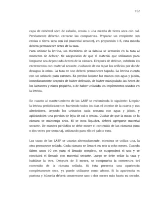 102
capa de estiércol seco de caballo, ceniza o una mezcla de tierra seca con cal.
Previamente deberán cerrarse las compuertas. Preparar un recipiente con
ceniza o tierra seca con cal (material secante), en proporción 1:5, esta mezcla
deberá permanecer cerca de la taza.
Para utilizar la letrina, los miembros de la familia se sentarán en la taza al
momento de defecar. Se asegurarán de que el material que utilizaron para
limpiarse sea depositado dentro de la cámara. Después de defecar, cubrirán los
excrementos con material secante, cuidando de no tapar los orificios por donde
desagua la orina. La taza en uso deberá permanecer tapada. La letrina cuenta
con un urinario para varones. Es preciso lavarse las manos con agua y jabón,
inmediatamente después de haber defecado, de haber manipulado las heces de
los lactantes y niños pequeño, o de haber utilizado los implementos usados en
la letrina.
En cuanto al mantenimiento de las LASF se recomienda lo siguiente: Limpiar
la letrina periódicamente: barriendo todos los días el interior de la caseta y sus
alrededores, lavando los urinarios cada semana con agua y jabón, y
aplicándoles una porción de lejía de cal o ceniza. Cuidar de que la masa de la
cámara se mantenga seca. Si se nota liquidez, deberá agregarse material
secante. De manera periódica se debe mover el contenido de las cámaras (una
o dos veces por semana), utilizando para ello el palo o vara.
Las tazas de las LASF se usarán alternadamente, mientras se utiliza una, la
otra permanece sellada. Cada cámara se llenará en seis u ocho meses. Cuando
falten unos 10 cm para el llenado completo, se suspenderá el uso y se
concluirá el llenado con material secante. Luego se debe sellar la taza y
habilitar la otra. Después de 5 meses, se comprueba la contextura del
contenido de la cámara sellada. Si ésta presenta una apariencia
completamente seca, ya puede utilizarse como abono. Si la apariencia es
pastosa y húmeda deberá conservarse uno o dos meses más hasta su secado.
 