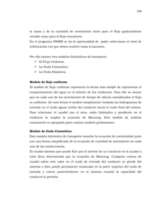 168
la masa y de la cantidad de movimiento tanto para el flujo gradualmente
variado como para el flujo transitorio.
En el programa SWMM se da la oportunidad de poder seleccionar el nivel de
sofisticación con que desea resolver estas ecuaciones.
Por ello existen tres modelos hidráulicos de transporte:
El Flujo Uniforme.
La Onda Cinemática.
La Onda Dinámica.
Modelo de flujo uniforme
El modelo de flujo uniforme representa la forma más simple de representar el
comportamiento del agua en el interior de los conductos. Para ello se asume
que en cada uno de los incrementos de tiempo de cálculo considerados el flujo
es uniforme. De esta forma el modelo simplemente traslada los hidrogramas de
entrada en el nudo aguas arriba del conducto hacia el nudo final del mismo.
Para relacionar el caudal con el área, radio hidráulico y pendiente en el
conducto se emplea la ecuación de Manning. Este modelo de análisis
únicamente es apropiado para realizar análisis preliminares.
Modelo de Onda Cinemática
Este modelo hidráulico de transporte resuelve la ecuación de continuidad junto
con una forma simplificada de la ecuación de cantidad de movimiento en cada
una de las conducciones.
El caudal máximo que puede fluir por el interior de un conducto es el caudal a
tubo lleno determinado por la ecuación de Manning. Cualquier exceso de
caudal sobre este valor en el nudo de entrada del conducto se pierde del
sistema o bien puede permanecer estancado en la parte superior del nudo de
entrada y entrar posteriormente en el sistema cuando la capacidad del
conducto lo permita.
 