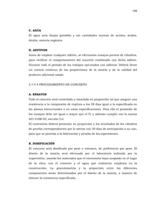 198
C. AGUA
El agua será limpia (potable) y sin cantidades nocivas de aceites, ácidos,
álcalis, materia orgánica.
D. ADITIVOS
Antes de emplear cualquier aditivo, se efectuarán ensayos previos de cilindros,
para verificar el comportamiento del concreto combinado con dicho aditivo.
Durante todo el periodo de los trabajos ejecutados con aditivos. Deberá llevar
un control continuo de las proporciones de la mezcla y de la calidad del
producto adicional usado.
5.7.4.4 PROCESAMIENTO DE CONCRETO
A. ENSAYOS
Todo el concreto será controlado y mezclado en proporción tal que asegure una
resistencia a la compresión de ruptura a los 28 días igual a la especificada en
los planos estructurales o en estas especificaciones. Para ello el promedio de
ACI 318R-92, sección 5.6.
El contratista deberá presentar su proporción y los resultados de los cilindros
de prueba correspondientes por lo menos con 30 días de anticipación a su uso,
para que se proceda a la fabricación y prueba de los especímenes.
B. DOSIFICACIÓN
El concreto será dosificado por peso o volumen, de preferencia por peso. El
diseño de la mezcla será efectuado por el laboratorio indicado por la
supervisión, usando los materiales que el contratista haya acopiado en el lugar
de la obra, con el cemento y el agua que realmente empleara en la
construcción. La granulometría y la proporción entre los diferentes
componentes serán determinadas por el diseño de la mezcla, a manera de
obtener la resistencia especificada.
 