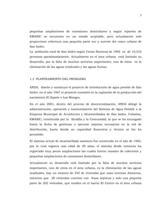 3
pequeñas ampliaciones de conexiones domiciliares y según reportes de
EMASIC se encuentra en un estado aceptable, pero actualmente solo
proporciona cobertura una pequeña parte sur y sureste del casco urbano de
San Isidro.
La población total de San Isidro según Censo Nacional de 1992 es de 10,533
personas aproximadamente. Actualmente en el área urbana está limitado su
desarrollo, por la falta de muchos servicios importantes, uno de éstos es la
eliminación de las aguas residuales y las aguas lluvias.
1.3 PLANTEAMIENTO DEL PROBLEMA
ANDA, diseño y construyo el proyecto de introducción de agua potable de San
Isidro, en el año 1967 el proyecto consistió en la captación de la producción del
nacimiento El Zapote o Los Mangos.
En el año 2001, dentro del proceso de descentralización, ANDA delegó la
administración, operación y mantenimiento del Sistema de Agua Potable a la
Empresa Municipal de Acueductos y Alcantarillados de San Isidro, Cabañas,
EMASIC; constituida por la Alcaldía y la Comunidad, la que se ha encargado
hasta la fecha de gestionar y ejecutar mejoras necesarias en la red de
distribución, hasta donde su capacidad financiera y técnica se los ha
permitido.
El sistema actual de alcantarillado sanitario fue construido en el año de 1982,
por lo cual registra una edad de 29 años, el sistema desde entonces ha
registrado muy pocas ampliaciones las cuales fueron ramales de colectores y
pequeñas ampliaciones de conexiones domiciliares.
Actualmente su desarrollo está limitado por la falta de muchos servicios
importantes, uno de estos en el área urbana, es la eliminación de las aguas
residuales, hay un número de 345 de viviendas que usan Letrinas Aboneras,
mientras que 20 viviendas cuentan con fosas sépticas y solo una pequeña
parte de 202 viviendas, que residen en el barrio El Centro en el área urbana
 