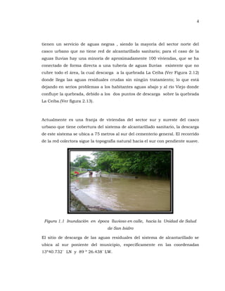 4
tienen un servicio de aguas negras , siendo la mayoría del sector norte del
casco urbano que no tiene red de alcantarillado sanitario; para el caso de la
aguas lluvias hay una minoría de aproximadamente 100 viviendas, que se ha
conectado de forma directa a una tubería de aguas lluvias existente que no
cubre todo el área, la cual descarga a la quebrada La Ceiba (Ver Figura 2.12)
donde llega las aguas residuales crudas sin ningún tratamiento; lo que está
dejando en serios problemas a los habitantes aguas abajo y al río Viejo donde
confluye la quebrada, debido a los dos puntos de descarga sobre la quebrada
La Ceiba.(Ver figura 2.13).
Actualmente es una franja de viviendas del sector sur y sureste del casco
urbano que tiene cobertura del sistema de alcantarillado sanitario, la descarga
de este sistema se ubica a 75 metros al sur del cementerio general. El recorrido
de la red colectora sigue la topografía natural hacia el sur con pendiente suave.
Figura 1.1 Inundación en época lluvioso en calle, hacia la Unidad de Salud
de San Isidro
El sitio de descarga de las aguas residuales del sistema de alcantarillado se
ubica al sur poniente del municipio, específicamente en las coordenadas
13º40.732´ LN y 89 º 26.438´ LW.
 