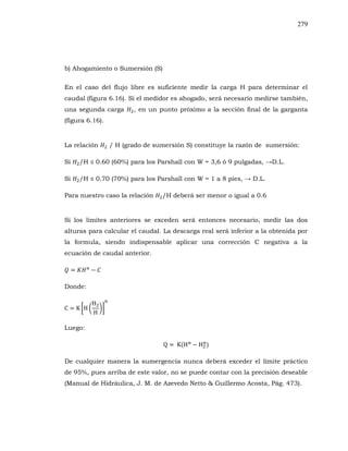 279
b) Ahogamiento o Sumersión (S)
En el caso del flujo libre es suficiente medir la carga H para determinar el
caudal (figura 6.16). Si el medidor es ahogado, será necesario medirse también,
una segunda carga , en un punto próximo a la sección final de la garganta
(figura 6.16).
La relación / H (grado de sumersión S) constituye la razón de sumersión:
Si
Si
Para nuestro caso la relación /H deberá ser menor o igual a 0.6
Si los limites anteriores se exceden será entonces necesario, medir las dos
alturas para calcular el caudal. La descarga real será inferior a la obtenida por
la formula, siendo indispensable aplicar una corrección C negativa a la
ecuación de caudal anterior.
Donde:
Luego:
De cualquier manera la sumergencia nunca deberá exceder el límite práctico
de 95%, pues arriba de este valor, no se puede contar con la precisión deseable
(Manual de Hidráulica, J. M. de Azevedo Netto & Guillermo Acosta, Pág. 473).
 