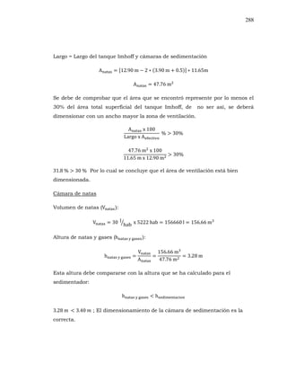288
Largo = Largo del tanque Imhoff y cámaras de sedimentación
Se debe de comprobar que el área que se encontró represente por lo menos el
30% del área total superficial del tanque Imhoff, de no ser así, se deberá
dimensionar con un ancho mayor la zona de ventilación.
Por lo cual se concluye que el área de ventilación está bien
dimensionada.
Cámara de natas
Volumen de natas ( :
Altura de natas y gases ( :
Esta altura debe compararse con la altura que se ha calculado para el
sedimentador:
; El dimensionamiento de la cámara de sedimentación es la
correcta.
 
