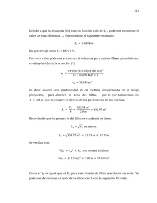 323
Debido a que la ecuación (6b) está en función solo de , podemos encontrar el
valor de esta eficiencia 1, obteniéndose el siguiente resultado:
En porcentaje sería 68.91 %
Con este valor podemos encontrar el volumen para ambos filtros percoladores,
sustituyéndola en la ecuación (1)
Se debe asumir una profundidad (h en metros) comprendida en el rango
propuesto, para obtener el área del filtro, por lo que tomaremos un
que se encuentra dentro de los parámetros de las normas.
Recordando que la geometría del filtro es cuadrada se tiene:
Se verifica con:
, en metros cúbicos
Como el es igual que el para este diseño de filtro percolador en serie. Ya
podemos determinar el valor de la eficiencia 2 con la siguiente fórmula:
 
