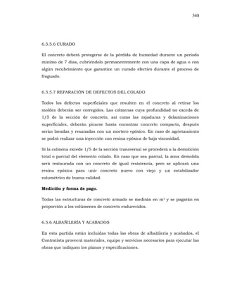 340
6.5.5.6 CURADO
El concreto deberá protegerse de la pérdida de humedad durante un período
mínimo de 7 días, cubriéndolo permanentemente con una capa de agua o con
algún recubrimiento que garantice un curado efectivo durante el proceso de
fraguado.
6.5.5.7 REPARACIÓN DE DEFECTOS DEL COLADO
Todos los defectos superficiales que resulten en el concreto al retirar los
moldes deberán ser corregidos. Las colmenas cuya profundidad no exceda de
1/5 de la sección de concreto, así como las rajaduras y delaminaciones
superficiales, deberán picarse hasta encontrar concreto compacto, después
serán lavadas y resanadas con un mortero epóxico. En caso de agrietamiento
se podrá realizar una inyección con resina epóxica de baja viscosidad.
Si la colmena excede 1/5 de la sección transversal se procederá a la demolición
total o parcial del elemento colado. En caso que sea parcial, la zona demolida
será restaurada con un concreto de igual resistencia, pero se aplicará una
resina epóxica para unir concreto nuevo con viejo y un estabilizador
volumétrico de buena calidad.
Medición y forma de pago.
Todas las estructuras de concreto armado se medirán en m3 y se pagarán en
proporción a los volúmenes de concreto endurecidos.
6.5.6 ALBAÑILERÍA Y ACABADOS
En esta partida están incluidas todas las obras de albañilería y acabados, el
Contratista proveerá materiales, equipo y servicios necesarios para ejecutar las
obras que indiquen los planos y especificaciones.
 
