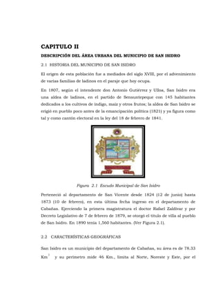 CAPITULO II
DESCRIPCIÓN DEL ÁREA URBANA DEL MUNICIPIO DE SAN ISIDRO
2.1 HISTORIA DEL MUNICIPIO DE SAN ISIDRO
El origen de esta población fue a mediados del siglo XVIII, por el advenimiento
de varias familias de ladinos en el paraje que hoy ocupa.
En 1807, según el intendente don Antonio Gutiérrez y Ulloa, San Isidro era
una aldea de ladinos, en el partido de Sensuntepeque con 145 habitantes
dedicados a los cultivos de índigo, maíz y otros frutos; la aldea de San Isidro se
erigió en pueblo poco antes de la emancipación política (1821) y ya figura como
tal y como cantón electoral en la ley del 18 de febrero de 1841.
Figura 2.1 Escudo Municipal de San Isidro
Perteneció al departamento de San Vicente desde 1824 (12 de junio) hasta
1873 (10 de febrero), en esta última fecha ingreso en el departamento de
Cabañas. Ejerciendo la primera magistratura el doctor Rafael Zaldívar y por
Decreto Legislativo de 7 de febrero de 1879, se otorgó el título de villa al pueblo
de San Isidro. En 1890 tenía 1,560 habitantes. (Ver Figura 2.1).
2.2 CARACTERÍSTICAS GEOGRÁFICAS
San Isidro es un municipio del departamento de Cabañas, su área es de 78.33
Km
2
y su perímetro mide 46 Km., limita al Norte, Noreste y Este, por el
 