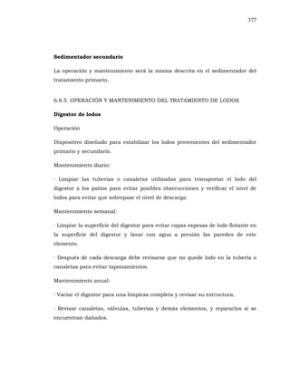 377
Sedimentador secundario
La operación y mantenimiento será la misma descrita en el sedimentador del
tratamiento primario.
6.8.5. OPERACIÓN Y MANTENIMIENTO DEL TRATAMIENTO DE LODOS
Digestor de lodos
Operación
Dispositivo diseñado para estabilizar los lodos provenientes del sedimentador
primario y secundario.
Mantenimiento diario:
· Limpiar las tuberías o canaletas utilizadas para transportar el lodo del
digestor a los patios para evitar posibles obstrucciones y verificar el nivel de
lodos para evitar que sobrepase el nivel de descarga.
Mantenimiento semanal:
· Limpiar la superficie del digestor para evitar capas espesas de lodo flotante en
la superficie del digestor y lavar con agua a presión las paredes de este
elemento.
· Después de cada descarga debe revisarse que no quede lodo en la tubería o
canaletas para evitar taponamientos.
Mantenimiento anual:
· Vaciar el digestor para una limpieza completa y revisar su estructura.
· Revisar canaletas, válvulas, tuberías y demás elementos, y repararlos si se
encuentran dañados.
 