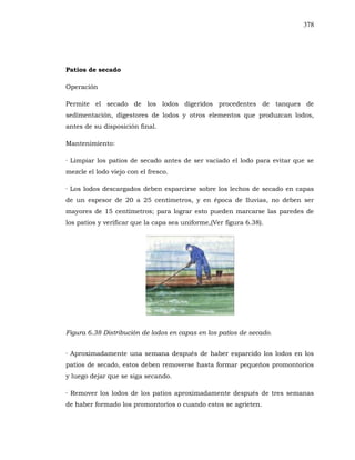 378
Patios de secado
Operación
Permite el secado de los lodos digeridos procedentes de tanques de
sedimentación, digestores de lodos y otros elementos que produzcan lodos,
antes de su disposición final.
Mantenimiento:
· Limpiar los patios de secado antes de ser vaciado el lodo para evitar que se
mezcle el lodo viejo con el fresco.
· Los lodos descargados deben esparcirse sobre los lechos de secado en capas
de un espesor de 20 a 25 centímetros, y en época de lluvias, no deben ser
mayores de 15 centímetros; para lograr esto pueden marcarse las paredes de
los patios y verificar que la capa sea uniforme,(Ver figura 6.38).
Figura 6.38 Distribución de lodos en capas en los patios de secado.
· Aproximadamente una semana después de haber esparcido los lodos en los
patios de secado, estos deben removerse hasta formar pequeños promontorios
y luego dejar que se siga secando.
· Remover los lodos de los patios aproximadamente después de tres semanas
de haber formado los promontorios o cuando estos se agrieten.
 