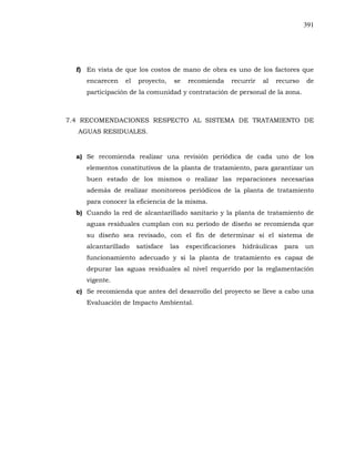 391
f) En vista de que los costos de mano de obra es uno de los factores que
encarecen el proyecto, se recomienda recurrir al recurso de
participación de la comunidad y contratación de personal de la zona.
7.4 RECOMENDACIONES RESPECTO AL SISTEMA DE TRATAMIENTO DE
AGUAS RESIDUALES.
a) Se recomienda realizar una revisión periódica de cada uno de los
elementos constitutivos de la planta de tratamiento, para garantizar un
buen estado de los mismos o realizar las reparaciones necesarias
además de realizar monitoreos periódicos de la planta de tratamiento
para conocer la eficiencia de la misma.
b) Cuando la red de alcantarillado sanitario y la planta de tratamiento de
aguas residuales cumplan con su período de diseño se recomienda que
su diseño sea revisado, con el fin de determinar si el sistema de
alcantarillado satisface las especificaciones hidráulicas para un
funcionamiento adecuado y si la planta de tratamiento es capaz de
depurar las aguas residuales al nivel requerido por la reglamentación
vigente.
c) Se recomienda que antes del desarrollo del proyecto se lleve a cabo una
Evaluación de Impacto Ambiental.
 