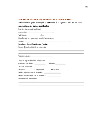 406
FORMULARIO PARA ENVÍO MUESTRA A LABORATORIO
Información para acompañar el frasco o recipiente con la muestra
recolectada de aguas residuales.
Institución (municipalidad): ___________________________
Dirección: ______________________________,
Teléfonos: _______________, fax: _________
Nombre de persona que remite la muestra: _______________________ ,
Cargo:________________________________________________________
Nombre / Identificación de Planta: ___________________________________________
Punto de colección de la muestra:
_____________________________________________________________________________
_____________________________________________________________________________
Temperatura: ___________________________
Tipo de agua residual colectado:
Cruda o sin tratar _____________ Tratada ____________
Tipo de muestra:
Puntual __________ Compuesta ________Otro tipo: __________
Fecha de toma de la muestra: ____________________
Fecha de remisión de la muestra: _________________
Información adicional:
_____________________________________________________________________________
_____________________________________________________________________________
_____________________________________________________________________________
 