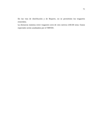 71
En las vías de distribución y de Reparto, no se permitirán los tragantes
remetidos.
La distancia máxima entre tragantes será de cien metros (100.00 mts). Casos
especiales serán analizados por el VMVDU.
 