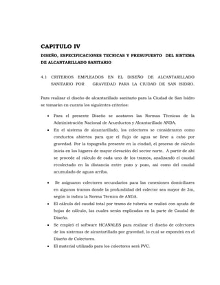 CAPITULO IV
DISEÑO, ESPECIFICACIONES TECNICAS Y PRESUPUESTO DEL SISTEMA
DE ALCANTARILLADO SANITARIO
4.1 CRITERIOS EMPLEADOS EN EL DISEÑO DE ALCANTARILLADO
SANITARIO POR GRAVEDAD PARA LA CIUDAD DE SAN ISIDRO.
Para realizar el diseño de alcantarillado sanitario para la Ciudad de San Isidro
se tomarán en cuenta los siguientes criterios:
Para el presente Diseño se acataron las Normas Técnicas de la
Administración Nacional de Acueductos y Alcantarillado ANDA.
En el sistema de alcantarillado, los colectores se consideraron como
conductos abiertos para que el flujo de agua se lleve a cabo por
gravedad. Por la topografía presente en la ciudad, el proceso de cálculo
inicia en los lugares de mayor elevación del sector norte. A partir de ahí
se procede al cálculo de cada uno de los tramos, analizando el caudal
recolectado en la distancia entre pozo y pozo, así como del caudal
acumulado de aguas arriba.
Se asignaron colectores secundarios para las conexiones domiciliares
en algunos tramos donde la profundidad del colector sea mayor de 3m,
según lo indica la Norma Técnica de ANDA.
El cálculo del caudal total por tramo de tubería se realizó con ayuda de
hojas de cálculo, las cuales serán explicadas en la parte de Caudal de
Diseño.
Se empleó el software HCANALES para realizar el diseño de colectores
de los sistemas de alcantarillado por gravedad, lo cual se expondrá en el
Diseño de Colectores.
El material utilizado para los colectores será PVC.
 
