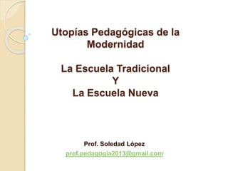 Utopías Pedagógicas de la
Modernidad
La Escuela Tradicional
Y
La Escuela Nueva
Prof. Soledad López
prof.pedagogia2013@gmail.com
 