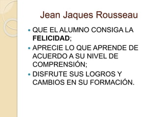 Jean Jaques Rousseau
 QUE EL ALUMNO CONSIGA LA
FELICIDAD;
 APRECIE LO QUE APRENDE DE
ACUERDO A SU NIVEL DE
COMPRENSIÓN;
 DISFRUTE SUS LOGROS Y
CAMBIOS EN SU FORMACIÓN.
 