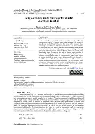 International Journal of Electrical and Computer Engineering (IJECE)
Vol. 13, No. 3, June 2023, pp. 3540~3548
ISSN: 2088-8708, DOI: 10.11591/ijece.v13i3.pp3540-3548  3540
Journal homepage: http://ijece.iaescore.com
Design of sliding mode controller for chaotic
Josephson-junction
Bassam A. Harb1,2
, Ahmad M. Harb3
1
Department of Networks and Communications Engineering, Al Ain University, Al Ain, United Arab Emirates
2
Communications Engineering Department, Yarmouk University, Irbid, Jordan
3
School Natural Resources Engineering and Management, German-Jordanian University, Amman, Jordan
Article Info ABSTRACT
Article history:
Received May 22, 2022
Revised Sep 3, 2022
Accepted Oct 1, 2022
It is known that a shunted nonlinear resistive-capacitive-inductance
Josephson-junction (RCLSJ) model has a chaotic attractor. This attractor is
created as a result of Hopf bifurcation that occurs when a certain direct
current (DC) applied to one of the junction terminals. This chaotic attractor
prevents the system from reaching the phase-locked state and hence degrade
the performance of the junction. This paper aims at controlling and taming
this chaotic attractor induced in this model and pulling the system to the
phase-locked state. To achieve this task, a sliding mode controller is
proposed. The design procedures involve two steps. In the first one, we
construct a suitable sliding surface so that the dynamic of the system follows
the sliding manifolds in order to meet design specifications. Secondly, a
control law is created to force the chaotic attractor to slide on the sliding
surface and hence stabilizes system trajectory. The RCLSJ model under
consideration is simulated with and without the designed controller. Results
demonstrate the validity of the designed controller in taming the induced
chaos and stabilizing the system under investigation.
Keywords:
Chaos theory
Chaotic attractor
Josephson-junction
Nonlinear slide mode controller
Phase-locked state
This is an open access article under the CC BY-SA license.
Corresponding Author:
Bassam A. Harb
Department of Networks and Communications Engineering, Al Ain University
Al Ain, United Arab Emirates
Email: bassam.harb@aau.ac.ae
1. INTRODUCTION
Josephson-junction (JJ) is a strongly nonlinear device used in many applications that required low
power consumption such as the construction of quantum bits and microwave photonics [1], [2]. It consists of
two superconductors that are weakly coupled by an insulator. When the insulator (metal) becomes thin and
without applying any voltage across the junction, a super current flow from one superconductor to the other
and produces what is known in literature as Josephson effect. Because of this phenomenon, scientists used
Josephson-junction in superconducting quantum interference device (SQUID) to measure very low magnetic
fields [3]. Moreover, Josephson junction can switch at a very high rate when operating at zero absolute
temperature. Additionally, Josephson junctions are used in sensitive instruments such as microwave
detectors, superconducting qubits and magnetometers [4]. Figure 1 represents a schematic diagram of a JJ.
The main equations that model the dynamic of the junction supercurrent and voltage are:
𝐼(𝑡) = 𝐼𝑐 𝑠𝑖𝑛( 𝜃(𝑡) (1)
𝑑𝜃(𝑡)/𝑑𝑡 = 2𝜋𝑒𝑣(𝑡)/ℎ (2)
 