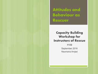 Attitudes and
Behaviour as
Rescuer
Capacity Building
Workshop for
Instructors of Rescue
1122
September 2016
Naumana Amjad
 