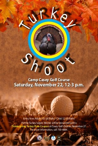 r k 
u 
T 
e 
y 
Shoo t 
Camp Casey Golf Course 
Saturday, November 22, 12-3 p.m. 
Entry Fees: Adults $5 (20 Balls) / Child $2 (20 Balls) 
Hit the Turkey target. Winner will be presented with a 
Thanksgiving Turkey Plate Coupon at Casey Golf Club on November 27. 
For more information, call 730-4884. 
