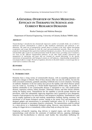 Chemical Engineering: An International Journal (CEIJ), Vol. 1, No.1
51
A GENERAL OVERVIEW OF NANO MEDICINE-
EFFICACY IN THERAPEUTIC SCIENCE AND
CURRENT RESEARCH DEMANDS
Rusha Chatterjee and Mahima Banerjee
Department of Chemical Engineering, University of Calcutta, Kolkata-700009, India
ABSTRACT
Nanotechnology’s introduction has dramatically improved a number of scientific fields, one of which is
medicinal research. Nanomedicine is aimed to offer healthcare medications and chemicals a new
dimension. The small size of nanoparticles, permits them to circulate in the body without interrupting
oxygenation and escape filtration by both the renal and gastrointestinal networks. These are the few
properties that distinguish them apart from traditional therapeutic procedures. The increased permeability
and durability effect result in successful penetration inside the tumor tissues, providing cancer treatment a
new lease on life. Efficient transportation pathways, on the other hand, produce genotoxicity and
mutagenicity by interacting with genes that are essential for smooth functioning. As the specific
interactions of nanomedicines with biological systems are still unknown, comprehending nanomedicines'
toxicological effects is tough. The lack of regulatory direction in this field remains a research gap that we
would want to examine in this study.
KEYWORDS
Nanomedicine, Drug delivery.
1. INTRODUCTION
Humanity faces a rising variety of communicable diseases, with an expanding population and
progressive changes in lifestyle. Most of these diseases affect not only the sufferer, but also the
entire associated community, gradually spreading worldwide and, in severe situations, becoming
an outbreak. Pandemics in the last century have proven the rapidity with which illnesses spread
over the world [1]. According to a World Health Organization (WHO) study, the number of
fatalities attributable to non communicable diseases is anticipated to rise, with cardiovascular
diseases, respiratory sickness, kidney disorders, Alzheimer's disease, and other chronic ailments
among the leading causes. Nanomedicine has the capability to provide prompt detection and
prevention, while also substantially improving diagnostics and is projected to give therapeutic
research a fresh perspective for more effective, and inexpensive healthcare. Nanomedicine’s goal
can be roughly explained as the total tracking, manipulation, building, healing, resistance, and
enrichment of all human biological systems, starting at the atomic level and progressing via
designed gadgets and nanostructures to accomplish medicinal values [2]. It is imperative to
understand nanoscale to encompass bioactive constituents. The nanostructures could be utilised
in a micro-device or a fundamental biological setting. However, nano-interactions within the
setting of a bigger device or immediately within celluar body are always the focus.
Employing cell-specific targeting, drug delivery to targeted organs, and other techniques,
nanotechnology could alleviate the constraints of traditional delivery, spanning challenging
behaviour like bio-distribution to relatively small hurdles like intracellular trafficking [3].
 