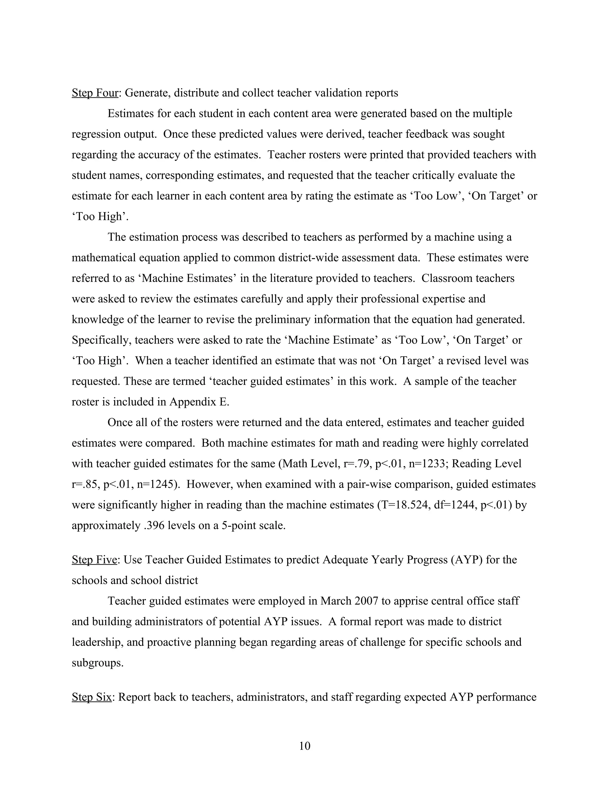 Step Four: Generate, distribute and collect teacher validation reports
Estimates for each student in each content area were generated based on the multiple
regression output. Once these predicted values were derived, teacher feedback was sought
regarding the accuracy of the estimates. Teacher rosters were printed that provided teachers with
student names, corresponding estimates, and requested that the teacher critically evaluate the
estimate for each learner in each content area by rating the estimate as ‘Too Low’, ‘On Target’ or
‘Too High’.
The estimation process was described to teachers as performed by a machine using a
mathematical equation applied to common district-wide assessment data. These estimates were
referred to as ‘Machine Estimates’ in the literature provided to teachers. Classroom teachers
were asked to review the estimates carefully and apply their professional expertise and
knowledge of the learner to revise the preliminary information that the equation had generated.
Specifically, teachers were asked to rate the ‘Machine Estimate’ as ‘Too Low’, ‘On Target’ or
‘Too High’. When a teacher identified an estimate that was not ‘On Target’ a revised level was
requested. These are termed ‘teacher guided estimates’ in this work. A sample of the teacher
roster is included in Appendix E.
Once all of the rosters were returned and the data entered, estimates and teacher guided
estimates were compared. Both machine estimates for math and reading were highly correlated
with teacher guided estimates for the same (Math Level, r=.79, p<.01, n=1233; Reading Level
r=.85, p<.01, n=1245). However, when examined with a pair-wise comparison, guided estimates
were significantly higher in reading than the machine estimates (T=18.524, df=1244, p<.01) by
approximately .396 levels on a 5-point scale.
Step Five: Use Teacher Guided Estimates to predict Adequate Yearly Progress (AYP) for the
schools and school district
Teacher guided estimates were employed in March 2007 to apprise central office staff
and building administrators of potential AYP issues. A formal report was made to district
leadership, and proactive planning began regarding areas of challenge for specific schools and
subgroups.
Step Six: Report back to teachers, administrators, and staff regarding expected AYP performance
10
 