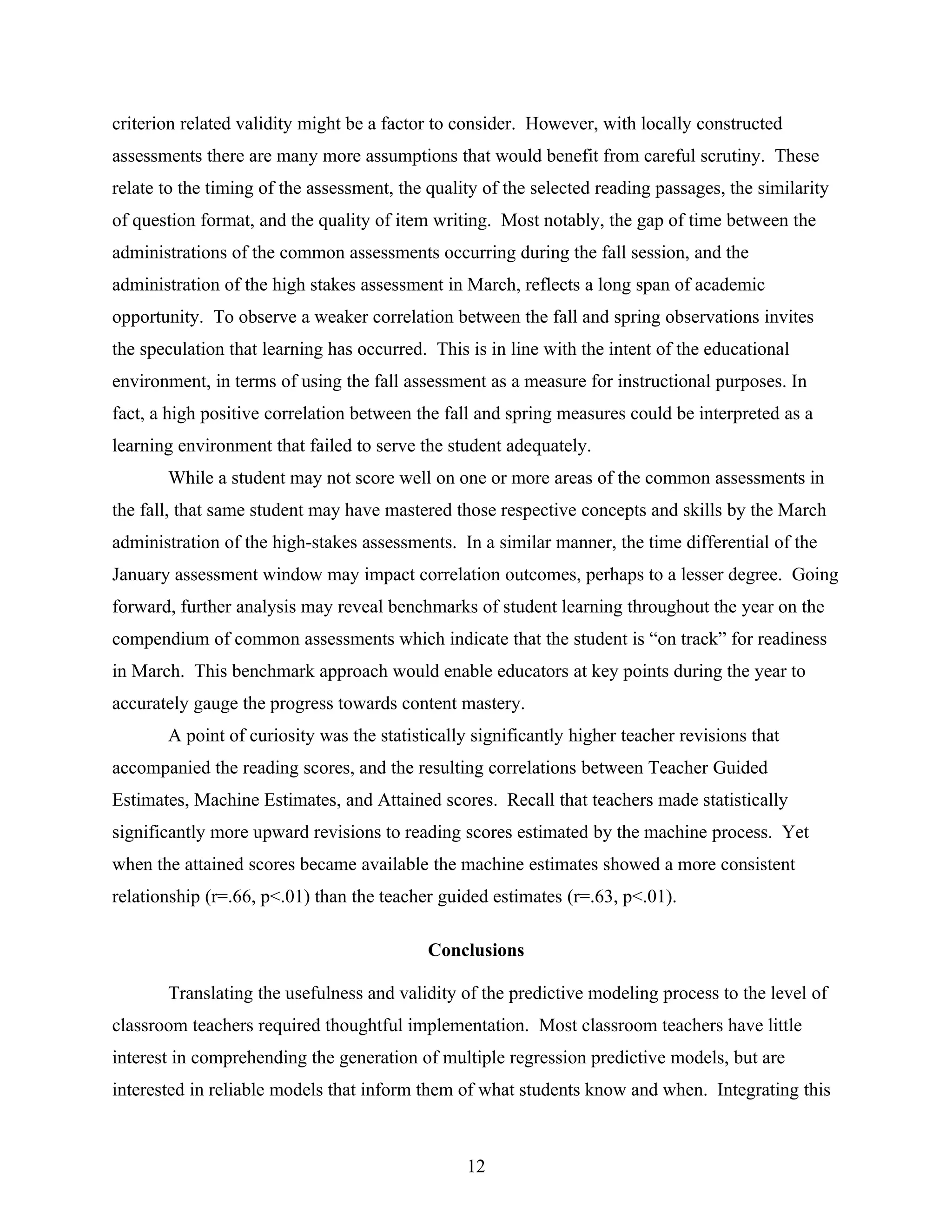 criterion related validity might be a factor to consider. However, with locally constructed
assessments there are many more assumptions that would benefit from careful scrutiny. These
relate to the timing of the assessment, the quality of the selected reading passages, the similarity
of question format, and the quality of item writing. Most notably, the gap of time between the
administrations of the common assessments occurring during the fall session, and the
administration of the high stakes assessment in March, reflects a long span of academic
opportunity. To observe a weaker correlation between the fall and spring observations invites
the speculation that learning has occurred. This is in line with the intent of the educational
environment, in terms of using the fall assessment as a measure for instructional purposes. In
fact, a high positive correlation between the fall and spring measures could be interpreted as a
learning environment that failed to serve the student adequately.
While a student may not score well on one or more areas of the common assessments in
the fall, that same student may have mastered those respective concepts and skills by the March
administration of the high-stakes assessments. In a similar manner, the time differential of the
January assessment window may impact correlation outcomes, perhaps to a lesser degree. Going
forward, further analysis may reveal benchmarks of student learning throughout the year on the
compendium of common assessments which indicate that the student is “on track” for readiness
in March. This benchmark approach would enable educators at key points during the year to
accurately gauge the progress towards content mastery.
A point of curiosity was the statistically significantly higher teacher revisions that
accompanied the reading scores, and the resulting correlations between Teacher Guided
Estimates, Machine Estimates, and Attained scores. Recall that teachers made statistically
significantly more upward revisions to reading scores estimated by the machine process. Yet
when the attained scores became available the machine estimates showed a more consistent
relationship (r=.66, p<.01) than the teacher guided estimates (r=.63, p<.01).
Conclusions
Translating the usefulness and validity of the predictive modeling process to the level of
classroom teachers required thoughtful implementation. Most classroom teachers have little
interest in comprehending the generation of multiple regression predictive models, but are
interested in reliable models that inform them of what students know and when. Integrating this
12
 