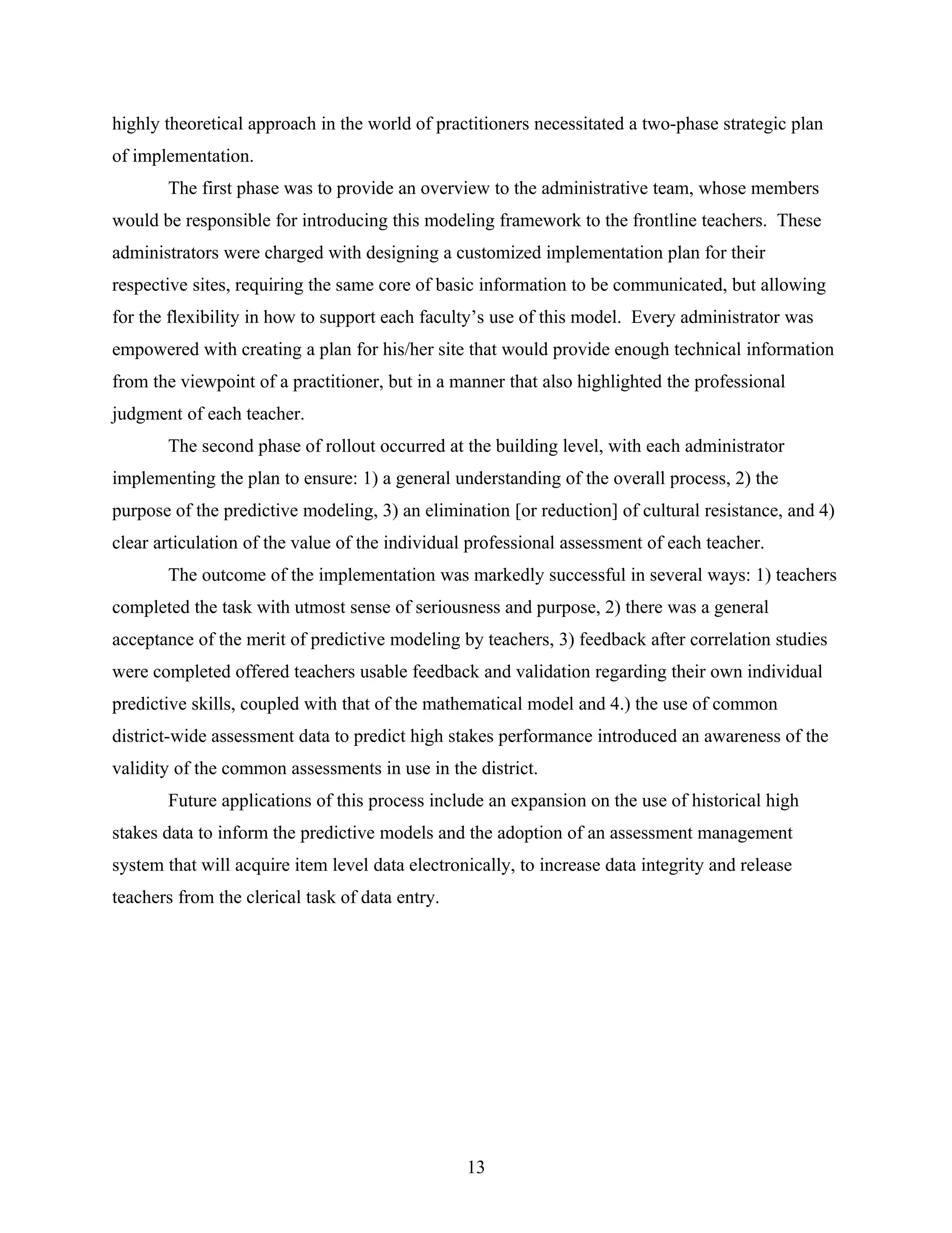 highly theoretical approach in the world of practitioners necessitated a two-phase strategic plan
of implementation.
The first phase was to provide an overview to the administrative team, whose members
would be responsible for introducing this modeling framework to the frontline teachers. These
administrators were charged with designing a customized implementation plan for their
respective sites, requiring the same core of basic information to be communicated, but allowing
for the flexibility in how to support each faculty’s use of this model. Every administrator was
empowered with creating a plan for his/her site that would provide enough technical information
from the viewpoint of a practitioner, but in a manner that also highlighted the professional
judgment of each teacher.
The second phase of rollout occurred at the building level, with each administrator
implementing the plan to ensure: 1) a general understanding of the overall process, 2) the
purpose of the predictive modeling, 3) an elimination [or reduction] of cultural resistance, and 4)
clear articulation of the value of the individual professional assessment of each teacher.
The outcome of the implementation was markedly successful in several ways: 1) teachers
completed the task with utmost sense of seriousness and purpose, 2) there was a general
acceptance of the merit of predictive modeling by teachers, 3) feedback after correlation studies
were completed offered teachers usable feedback and validation regarding their own individual
predictive skills, coupled with that of the mathematical model and 4.) the use of common
district-wide assessment data to predict high stakes performance introduced an awareness of the
validity of the common assessments in use in the district.
Future applications of this process include an expansion on the use of historical high
stakes data to inform the predictive models and the adoption of an assessment management
system that will acquire item level data electronically, to increase data integrity and release
teachers from the clerical task of data entry.
13
 