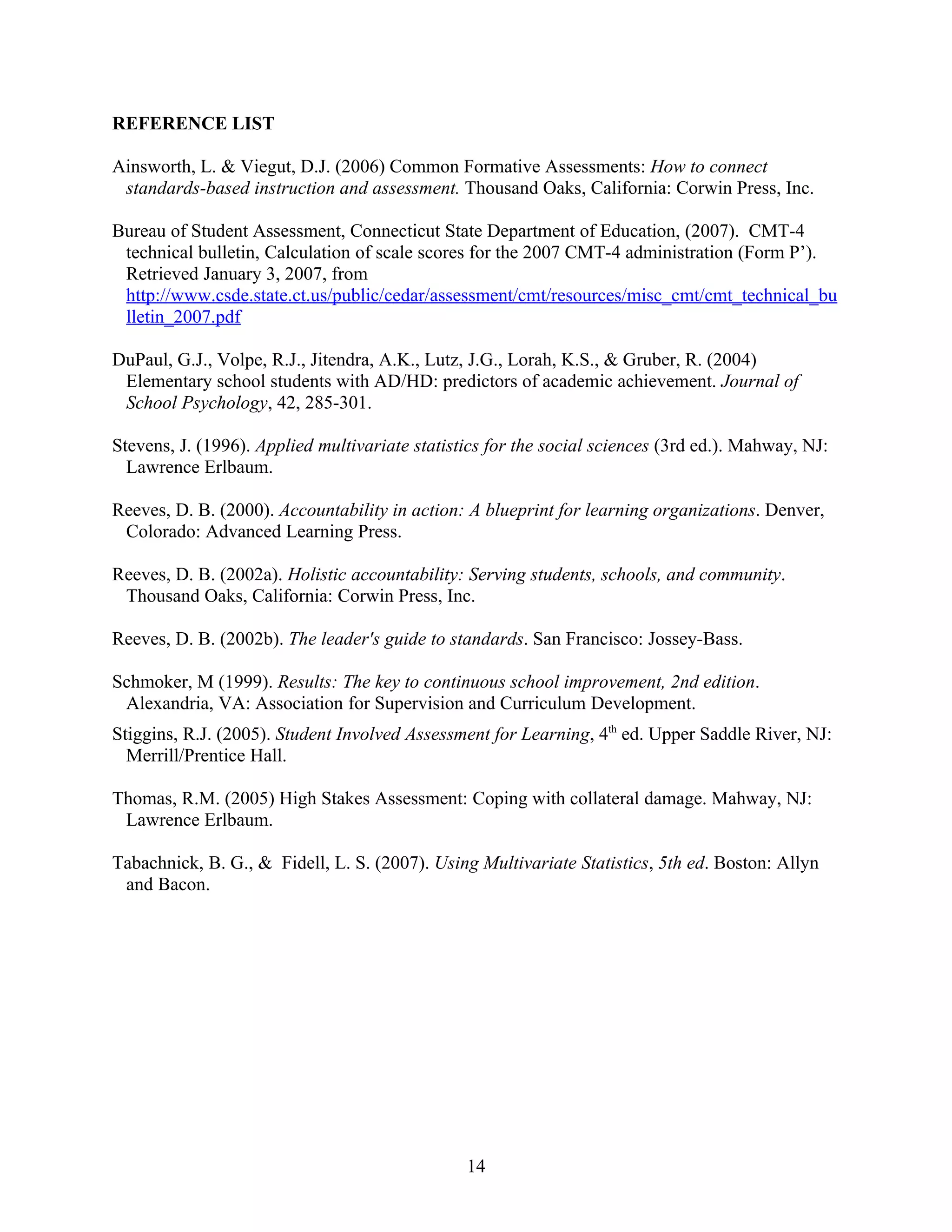 REFERENCE LIST
Ainsworth, L. & Viegut, D.J. (2006) Common Formative Assessments: How to connect
standards-based instruction and assessment. Thousand Oaks, California: Corwin Press, Inc.
Bureau of Student Assessment, Connecticut State Department of Education, (2007). CMT-4
technical bulletin, Calculation of scale scores for the 2007 CMT-4 administration (Form P’).
Retrieved January 3, 2007, from
http://www.csde.state.ct.us/public/cedar/assessment/cmt/resources/misc_cmt/cmt_technical_bu
lletin_2007.pdf
DuPaul, G.J., Volpe, R.J., Jitendra, A.K., Lutz, J.G., Lorah, K.S., & Gruber, R. (2004)
Elementary school students with AD/HD: predictors of academic achievement. Journal of
School Psychology, 42, 285-301.
Stevens, J. (1996). Applied multivariate statistics for the social sciences (3rd ed.). Mahway, NJ:
Lawrence Erlbaum.
Reeves, D. B. (2000). Accountability in action: A blueprint for learning organizations. Denver,
Colorado: Advanced Learning Press.
Reeves, D. B. (2002a). Holistic accountability: Serving students, schools, and community.
Thousand Oaks, California: Corwin Press, Inc.
Reeves, D. B. (2002b). The leader's guide to standards. San Francisco: Jossey-Bass.
Schmoker, M (1999). Results: The key to continuous school improvement, 2nd edition.
Alexandria, VA: Association for Supervision and Curriculum Development.
Stiggins, R.J. (2005). Student Involved Assessment for Learning, 4th
ed. Upper Saddle River, NJ:
Merrill/Prentice Hall.
Thomas, R.M. (2005) High Stakes Assessment: Coping with collateral damage. Mahway, NJ:
Lawrence Erlbaum.
Tabachnick, B. G., & Fidell, L. S. (2007). Using Multivariate Statistics, 5th ed. Boston: Allyn
and Bacon.
14
 
