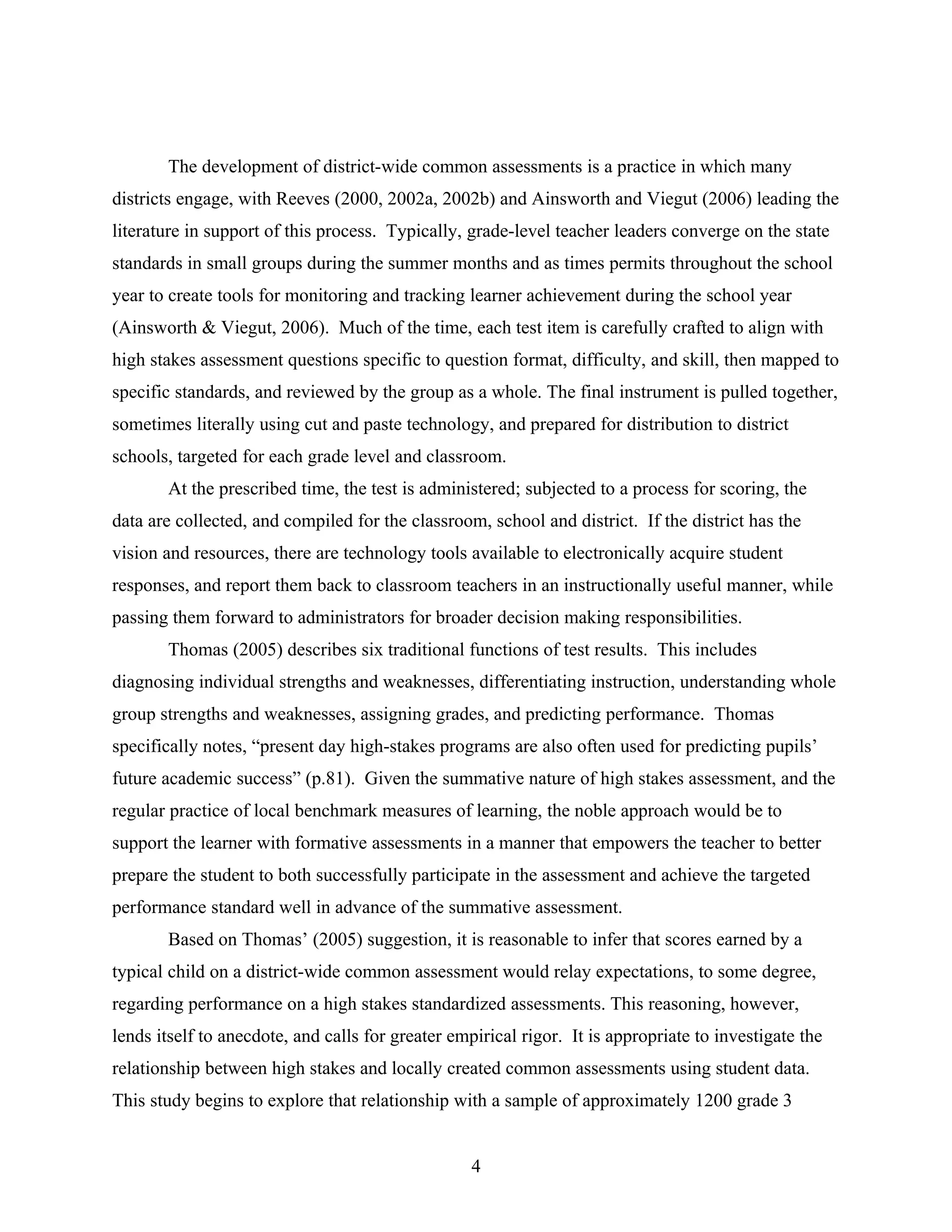 The development of district-wide common assessments is a practice in which many
districts engage, with Reeves (2000, 2002a, 2002b) and Ainsworth and Viegut (2006) leading the
literature in support of this process. Typically, grade-level teacher leaders converge on the state
standards in small groups during the summer months and as times permits throughout the school
year to create tools for monitoring and tracking learner achievement during the school year
(Ainsworth & Viegut, 2006). Much of the time, each test item is carefully crafted to align with
high stakes assessment questions specific to question format, difficulty, and skill, then mapped to
specific standards, and reviewed by the group as a whole. The final instrument is pulled together,
sometimes literally using cut and paste technology, and prepared for distribution to district
schools, targeted for each grade level and classroom.
At the prescribed time, the test is administered; subjected to a process for scoring, the
data are collected, and compiled for the classroom, school and district. If the district has the
vision and resources, there are technology tools available to electronically acquire student
responses, and report them back to classroom teachers in an instructionally useful manner, while
passing them forward to administrators for broader decision making responsibilities.
Thomas (2005) describes six traditional functions of test results. This includes
diagnosing individual strengths and weaknesses, differentiating instruction, understanding whole
group strengths and weaknesses, assigning grades, and predicting performance. Thomas
specifically notes, “present day high-stakes programs are also often used for predicting pupils’
future academic success” (p.81). Given the summative nature of high stakes assessment, and the
regular practice of local benchmark measures of learning, the noble approach would be to
support the learner with formative assessments in a manner that empowers the teacher to better
prepare the student to both successfully participate in the assessment and achieve the targeted
performance standard well in advance of the summative assessment.
Based on Thomas’ (2005) suggestion, it is reasonable to infer that scores earned by a
typical child on a district-wide common assessment would relay expectations, to some degree,
regarding performance on a high stakes standardized assessments. This reasoning, however,
lends itself to anecdote, and calls for greater empirical rigor. It is appropriate to investigate the
relationship between high stakes and locally created common assessments using student data.
This study begins to explore that relationship with a sample of approximately 1200 grade 3
4
 