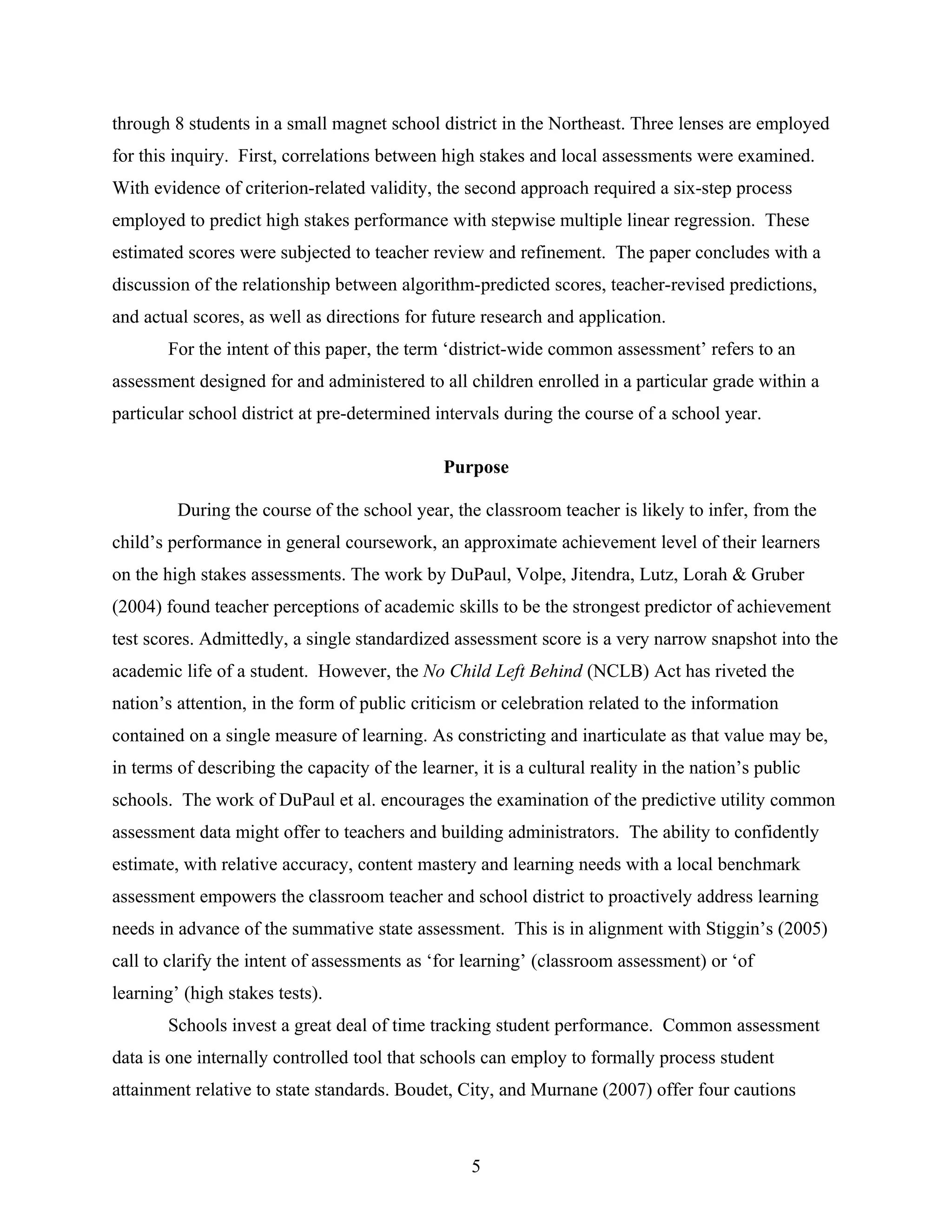 through 8 students in a small magnet school district in the Northeast. Three lenses are employed
for this inquiry. First, correlations between high stakes and local assessments were examined.
With evidence of criterion-related validity, the second approach required a six-step process
employed to predict high stakes performance with stepwise multiple linear regression. These
estimated scores were subjected to teacher review and refinement. The paper concludes with a
discussion of the relationship between algorithm-predicted scores, teacher-revised predictions,
and actual scores, as well as directions for future research and application.
For the intent of this paper, the term ‘district-wide common assessment’ refers to an
assessment designed for and administered to all children enrolled in a particular grade within a
particular school district at pre-determined intervals during the course of a school year.
Purpose
During the course of the school year, the classroom teacher is likely to infer, from the
child’s performance in general coursework, an approximate achievement level of their learners
on the high stakes assessments. The work by DuPaul, Volpe, Jitendra, Lutz, Lorah & Gruber
(2004) found teacher perceptions of academic skills to be the strongest predictor of achievement
test scores. Admittedly, a single standardized assessment score is a very narrow snapshot into the
academic life of a student. However, the No Child Left Behind (NCLB) Act has riveted the
nation’s attention, in the form of public criticism or celebration related to the information
contained on a single measure of learning. As constricting and inarticulate as that value may be,
in terms of describing the capacity of the learner, it is a cultural reality in the nation’s public
schools. The work of DuPaul et al. encourages the examination of the predictive utility common
assessment data might offer to teachers and building administrators. The ability to confidently
estimate, with relative accuracy, content mastery and learning needs with a local benchmark
assessment empowers the classroom teacher and school district to proactively address learning
needs in advance of the summative state assessment. This is in alignment with Stiggin’s (2005)
call to clarify the intent of assessments as ‘for learning’ (classroom assessment) or ‘of
learning’ (high stakes tests).
Schools invest a great deal of time tracking student performance. Common assessment
data is one internally controlled tool that schools can employ to formally process student
attainment relative to state standards. Boudet, City, and Murnane (2007) offer four cautions
5
 