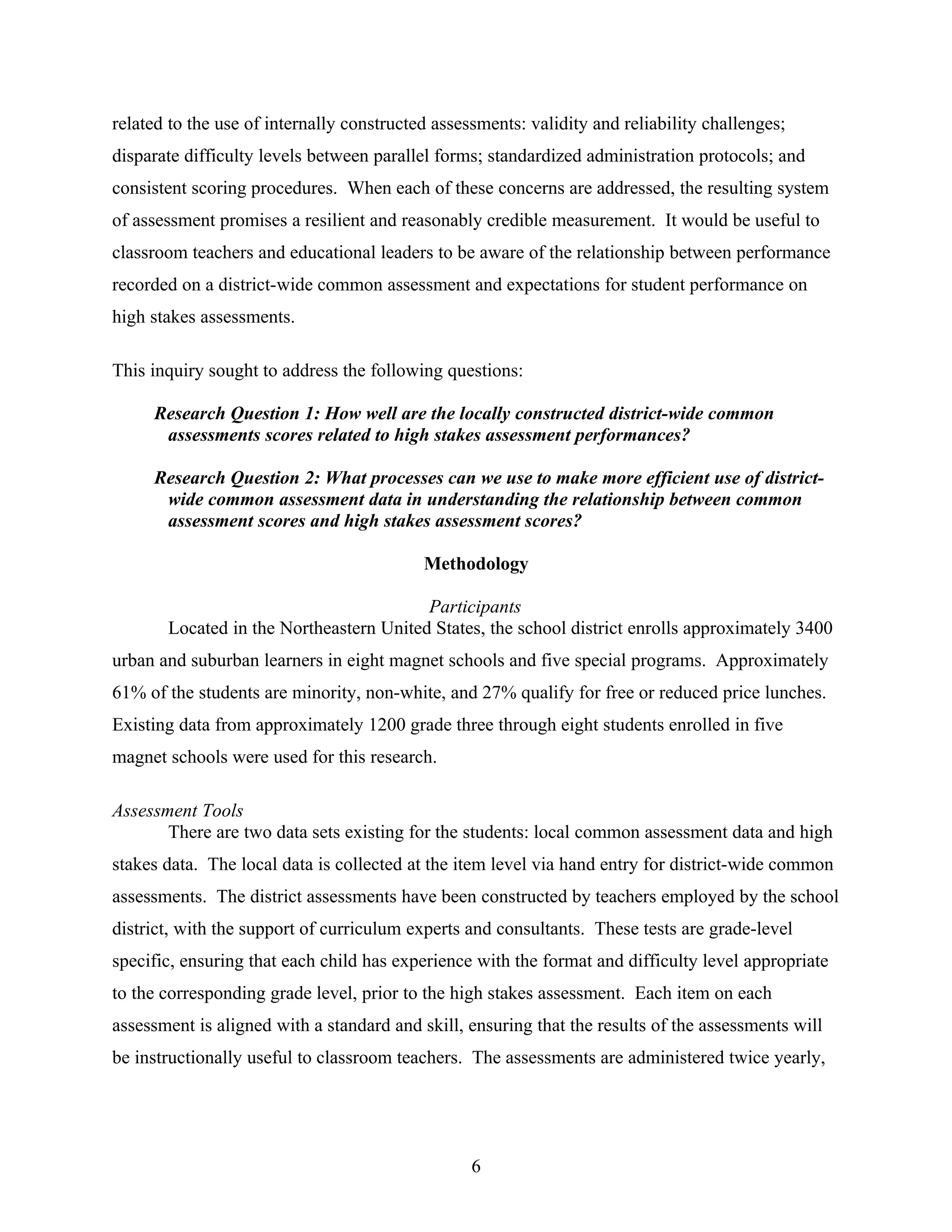 related to the use of internally constructed assessments: validity and reliability challenges;
disparate difficulty levels between parallel forms; standardized administration protocols; and
consistent scoring procedures. When each of these concerns are addressed, the resulting system
of assessment promises a resilient and reasonably credible measurement. It would be useful to
classroom teachers and educational leaders to be aware of the relationship between performance
recorded on a district-wide common assessment and expectations for student performance on
high stakes assessments.
This inquiry sought to address the following questions:
Research Question 1: How well are the locally constructed district-wide common
assessments scores related to high stakes assessment performances?
Research Question 2: What processes can we use to make more efficient use of district-
wide common assessment data in understanding the relationship between common
assessment scores and high stakes assessment scores?
Methodology
Participants
Located in the Northeastern United States, the school district enrolls approximately 3400
urban and suburban learners in eight magnet schools and five special programs. Approximately
61% of the students are minority, non-white, and 27% qualify for free or reduced price lunches.
Existing data from approximately 1200 grade three through eight students enrolled in five
magnet schools were used for this research.
Assessment Tools
There are two data sets existing for the students: local common assessment data and high
stakes data. The local data is collected at the item level via hand entry for district-wide common
assessments. The district assessments have been constructed by teachers employed by the school
district, with the support of curriculum experts and consultants. These tests are grade-level
specific, ensuring that each child has experience with the format and difficulty level appropriate
to the corresponding grade level, prior to the high stakes assessment. Each item on each
assessment is aligned with a standard and skill, ensuring that the results of the assessments will
be instructionally useful to classroom teachers. The assessments are administered twice yearly,
6
 
