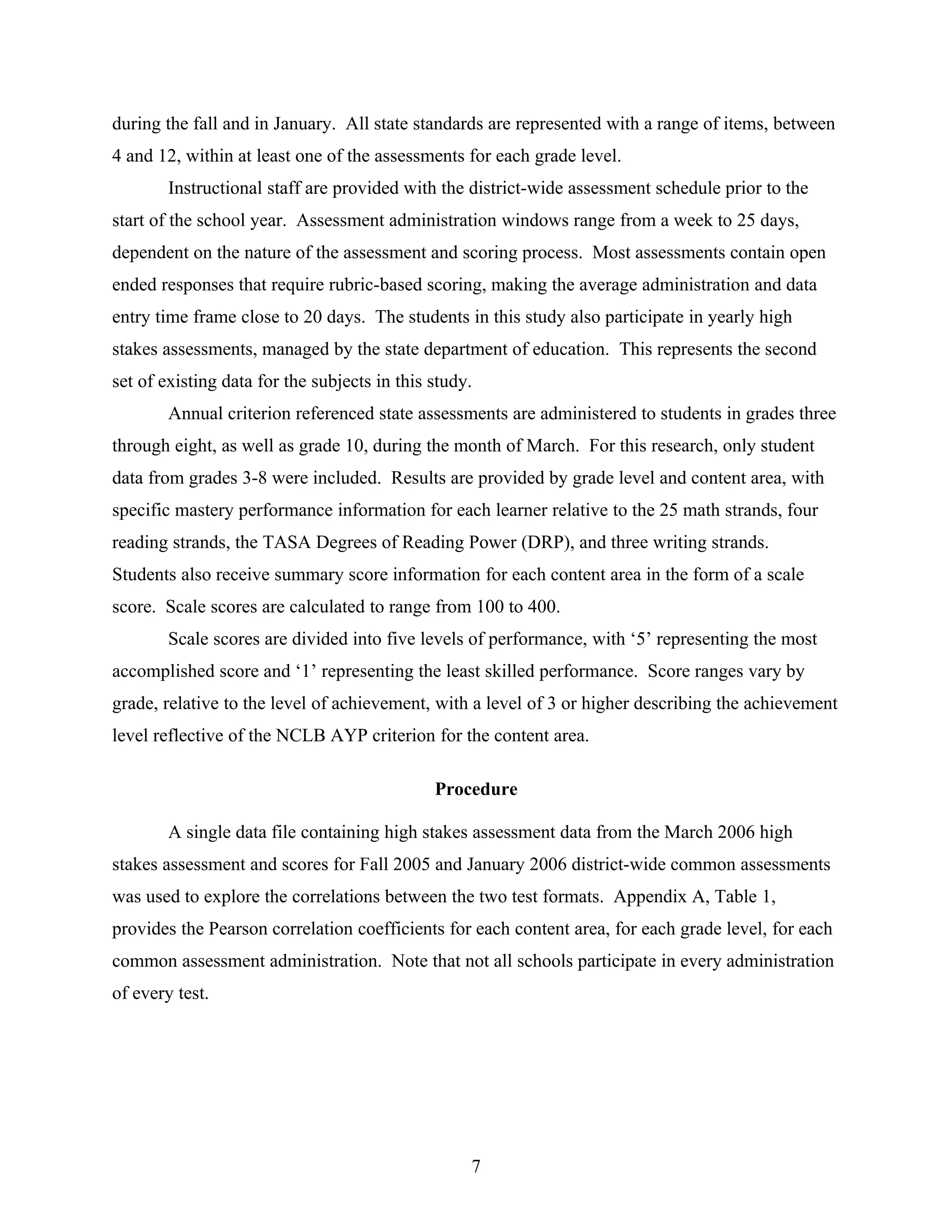 during the fall and in January. All state standards are represented with a range of items, between
4 and 12, within at least one of the assessments for each grade level.
Instructional staff are provided with the district-wide assessment schedule prior to the
start of the school year. Assessment administration windows range from a week to 25 days,
dependent on the nature of the assessment and scoring process. Most assessments contain open
ended responses that require rubric-based scoring, making the average administration and data
entry time frame close to 20 days. The students in this study also participate in yearly high
stakes assessments, managed by the state department of education. This represents the second
set of existing data for the subjects in this study.
Annual criterion referenced state assessments are administered to students in grades three
through eight, as well as grade 10, during the month of March. For this research, only student
data from grades 3-8 were included. Results are provided by grade level and content area, with
specific mastery performance information for each learner relative to the 25 math strands, four
reading strands, the TASA Degrees of Reading Power (DRP), and three writing strands.
Students also receive summary score information for each content area in the form of a scale
score. Scale scores are calculated to range from 100 to 400.
Scale scores are divided into five levels of performance, with ‘5’ representing the most
accomplished score and ‘1’ representing the least skilled performance. Score ranges vary by
grade, relative to the level of achievement, with a level of 3 or higher describing the achievement
level reflective of the NCLB AYP criterion for the content area.
Procedure
A single data file containing high stakes assessment data from the March 2006 high
stakes assessment and scores for Fall 2005 and January 2006 district-wide common assessments
was used to explore the correlations between the two test formats. Appendix A, Table 1,
provides the Pearson correlation coefficients for each content area, for each grade level, for each
common assessment administration. Note that not all schools participate in every administration
of every test.
7
 