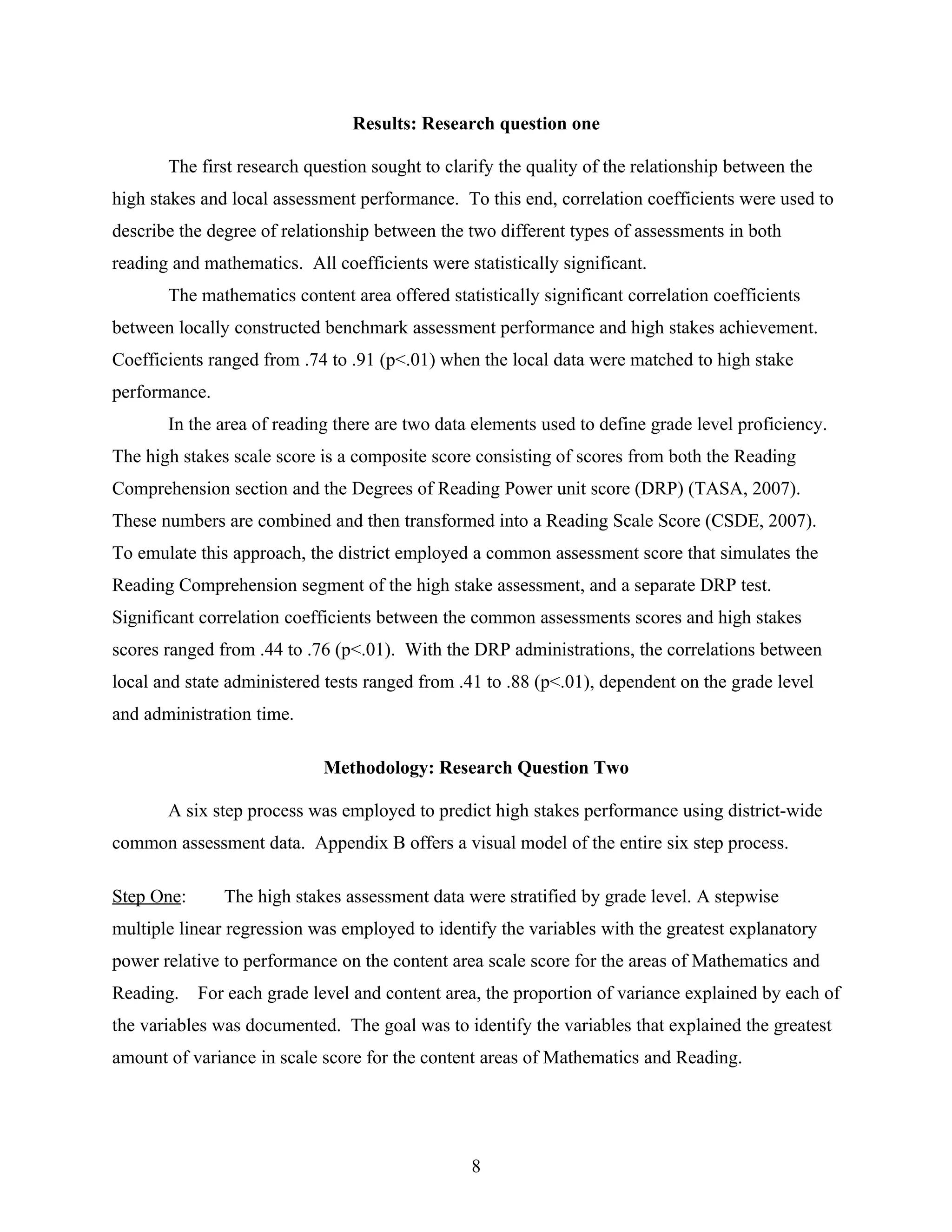 Results: Research question one
The first research question sought to clarify the quality of the relationship between the
high stakes and local assessment performance. To this end, correlation coefficients were used to
describe the degree of relationship between the two different types of assessments in both
reading and mathematics. All coefficients were statistically significant.
The mathematics content area offered statistically significant correlation coefficients
between locally constructed benchmark assessment performance and high stakes achievement.
Coefficients ranged from .74 to .91 (p<.01) when the local data were matched to high stake
performance.
In the area of reading there are two data elements used to define grade level proficiency.
The high stakes scale score is a composite score consisting of scores from both the Reading
Comprehension section and the Degrees of Reading Power unit score (DRP) (TASA, 2007).
These numbers are combined and then transformed into a Reading Scale Score (CSDE, 2007).
To emulate this approach, the district employed a common assessment score that simulates the
Reading Comprehension segment of the high stake assessment, and a separate DRP test.
Significant correlation coefficients between the common assessments scores and high stakes
scores ranged from .44 to .76 (p<.01). With the DRP administrations, the correlations between
local and state administered tests ranged from .41 to .88 (p<.01), dependent on the grade level
and administration time.
Methodology: Research Question Two
A six step process was employed to predict high stakes performance using district-wide
common assessment data. Appendix B offers a visual model of the entire six step process.
Step One: The high stakes assessment data were stratified by grade level. A stepwise
multiple linear regression was employed to identify the variables with the greatest explanatory
power relative to performance on the content area scale score for the areas of Mathematics and
Reading. For each grade level and content area, the proportion of variance explained by each of
the variables was documented. The goal was to identify the variables that explained the greatest
amount of variance in scale score for the content areas of Mathematics and Reading.
8
 